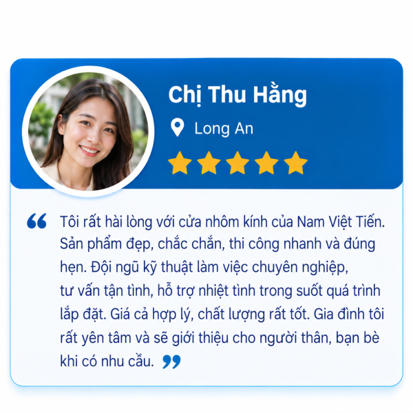 Đánh giá 5 sao của Chị Thu Hằng, Long An: hài lòng với cửa nhôm kính Nam Việt Tiến, sản phẩm đẹp chắc chắn, thi công nhanh đúng hẹn, đội kỹ thuật chuyên nghiệp, giá cả hợp lý